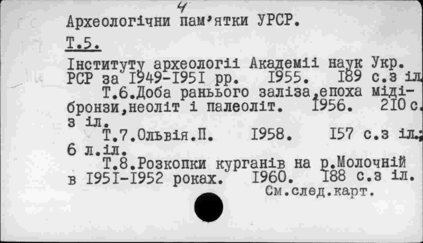 ﻿Ÿ	1
Археологічни пам'ятки УРСР.
Інституту археології Академії наук Укр.
PCP за І949-І95І рр. 1955.	189 с.з іл
Т.б.Доба раньього заліза.епоха міді-бронзи,неоліт і палеоліт. 1956.	210 с.
з іл.
Т.7.Ольвія.П.	1958.	157 с.з іл^
6 Л.ІЛ.
Т.8.Розкопки курганів на р.Молочній в І95І-І952 роках. I960.	188 с.з іл.
См.след.карт.